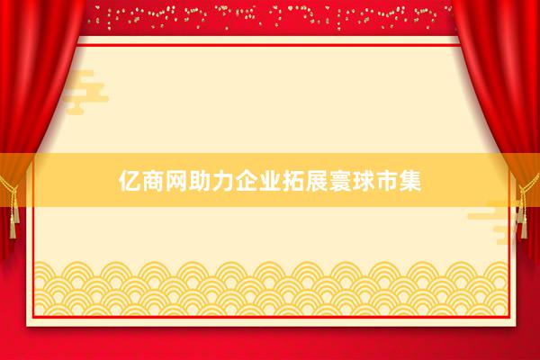 亿商网助力企业拓展寰球市集