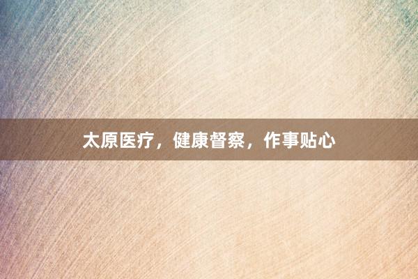 太原医疗，健康督察，作事贴心